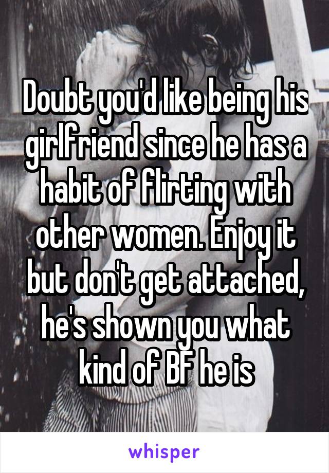 Doubt you'd like being his girlfriend since he has a habit of flirting with other women. Enjoy it but don't get attached, he's shown you what kind of BF he is