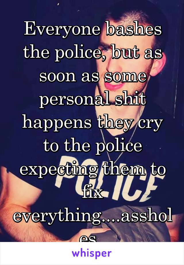 Everyone bashes the police, but as soon as some personal shit happens they cry to the police expecting them to fix everything....assholes. 