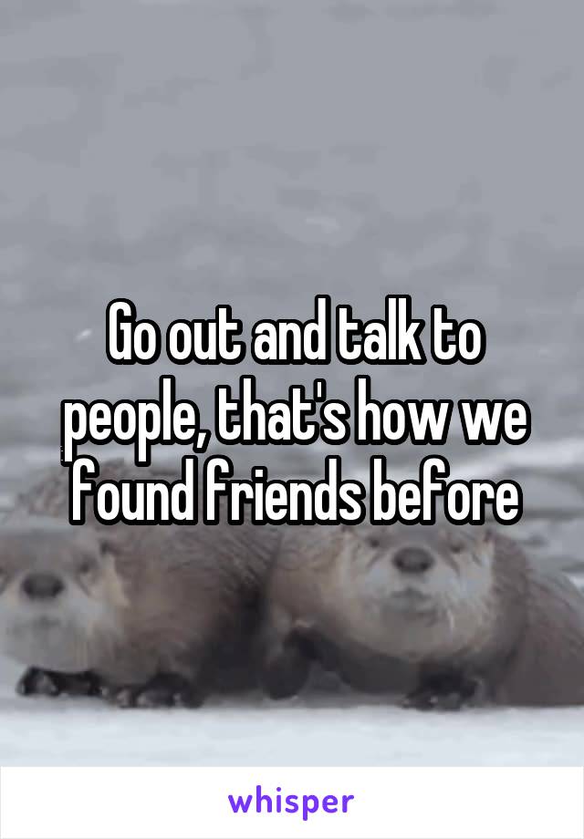 Go out and talk to people, that's how we found friends before
