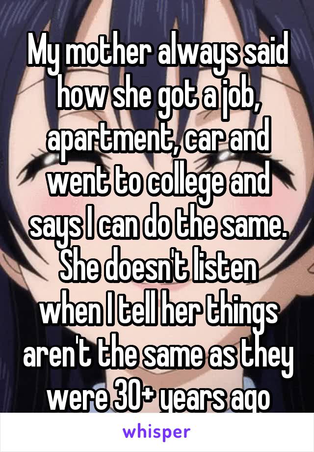 My mother always said how she got a job, apartment, car and went to college and says I can do the same.
She doesn't listen when I tell her things aren't the same as they were 30+ years ago
