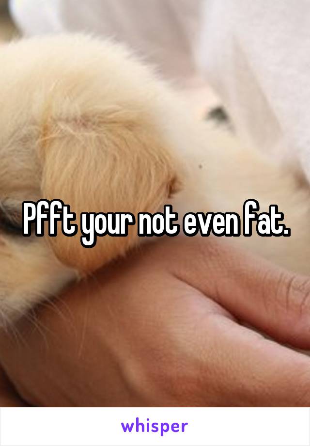 Pfft your not even fat.