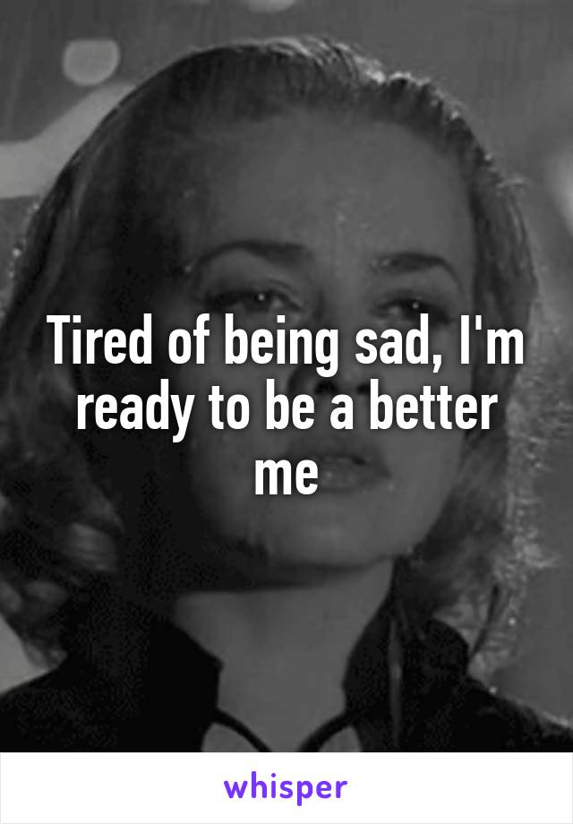 Tired of being sad, I'm ready to be a better me