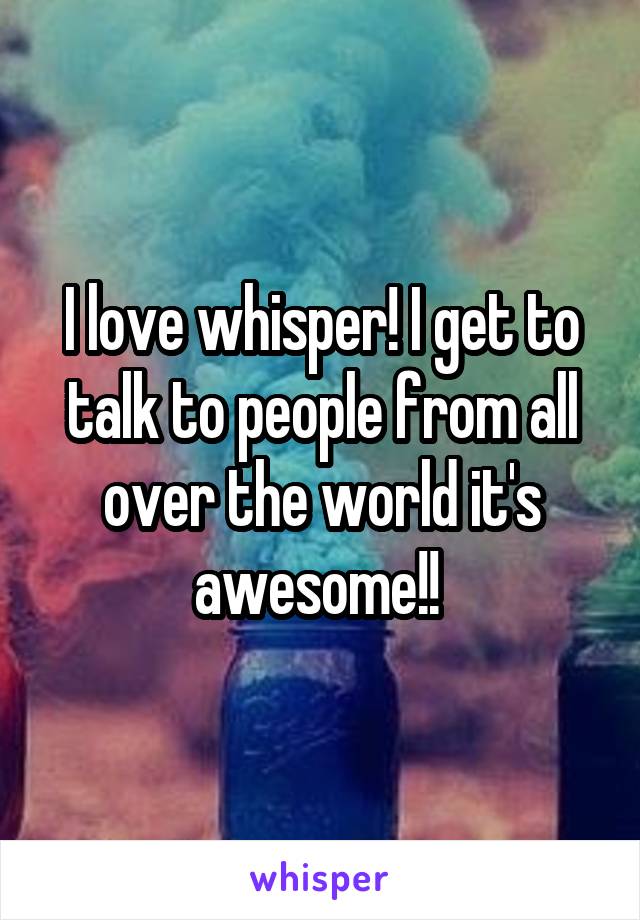 I love whisper! I get to talk to people from all over the world it's awesome!! 