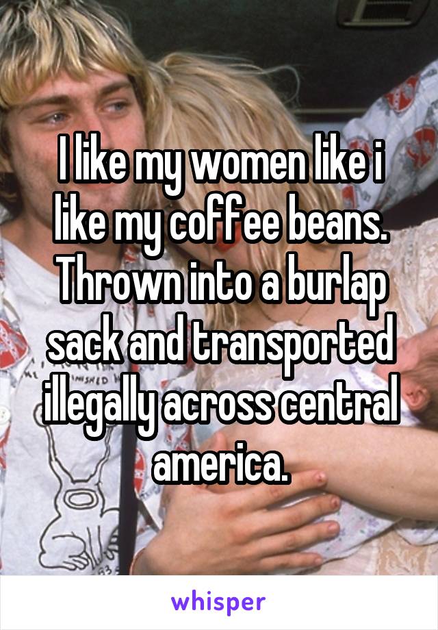 I like my women like i like my coffee beans. Thrown into a burlap sack and transported illegally across central america.
