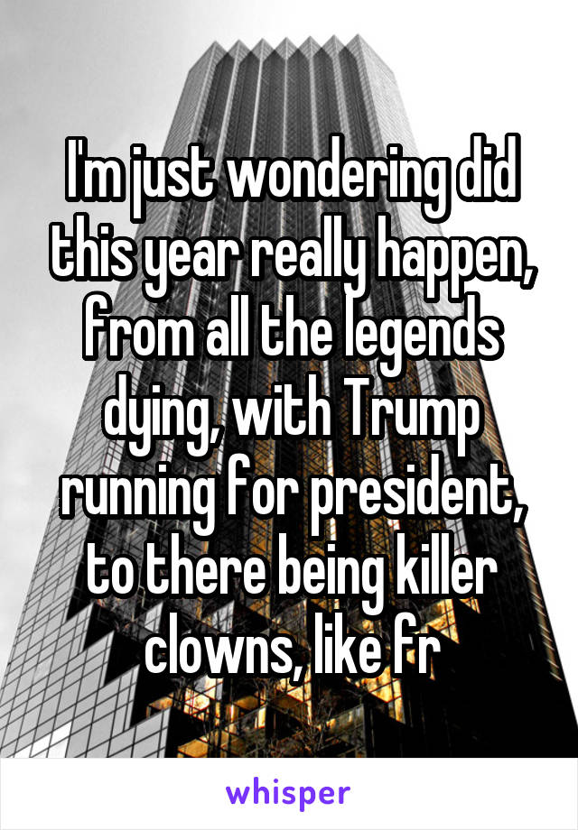 I'm just wondering did this year really happen, from all the legends dying, with Trump running for president, to there being killer clowns, like fr