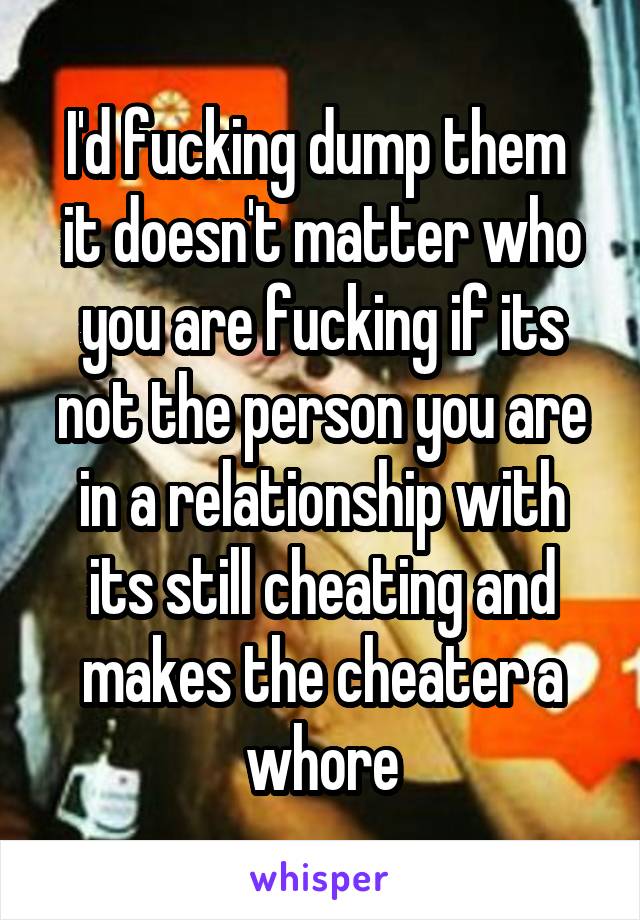I'd fucking dump them  it doesn't matter who you are fucking if its not the person you are in a relationship with its still cheating and makes the cheater a whore