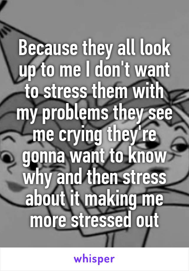 Because they all look up to me I don't want to stress them with my problems they see me crying they're gonna want to know why and then stress about it making me more stressed out