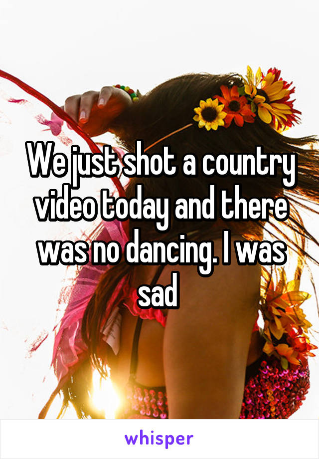 We just shot a country video today and there was no dancing. I was sad 