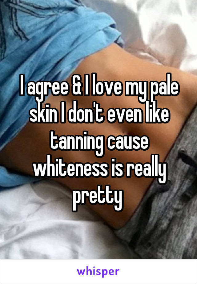 I agree & I love my pale skin I don't even like tanning cause whiteness is really pretty 