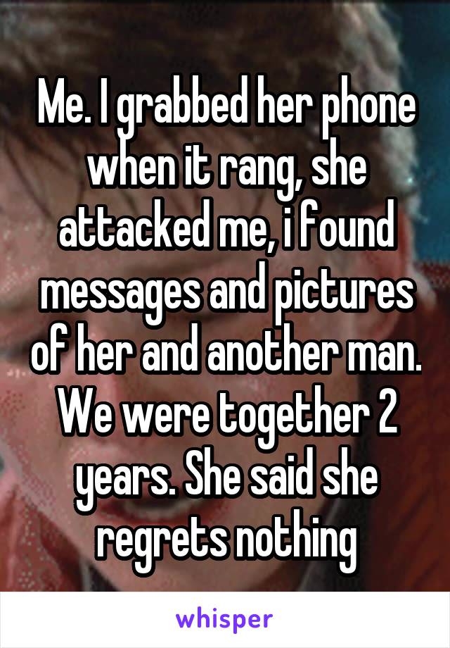 Me. I grabbed her phone when it rang, she attacked me, i found messages and pictures of her and another man. We were together 2 years. She said she regrets nothing