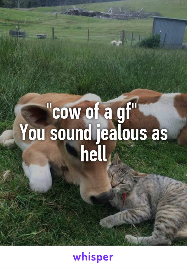 "cow of a gf" 
You sound jealous as hell