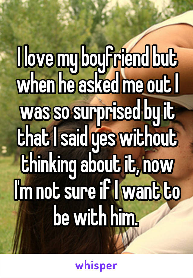 I love my boyfriend but when he asked me out I was so surprised by it that I said yes without thinking about it, now I'm not sure if I want to be with him. 