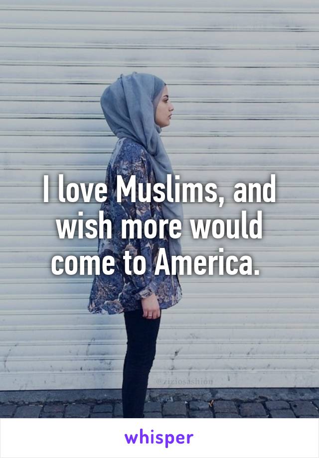 I love Muslims, and wish more would come to America. 
