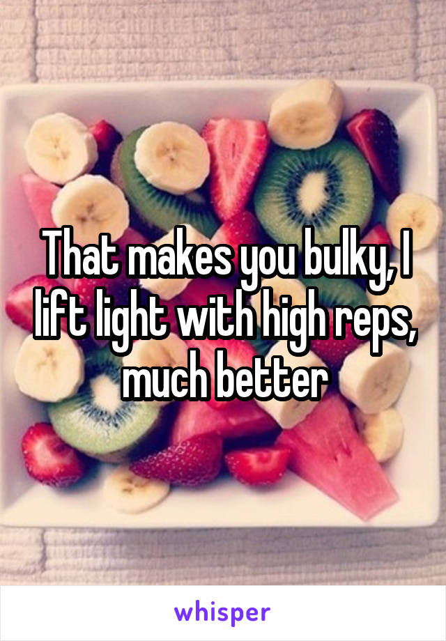 That makes you bulky, I lift light with high reps, much better