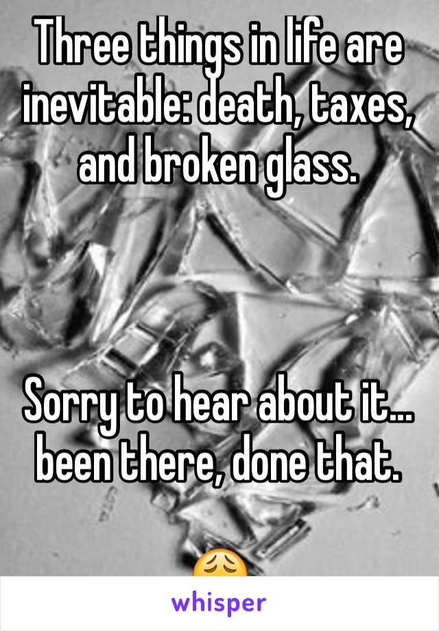 Three things in life are inevitable: death, taxes, and broken glass.



Sorry to hear about it... been there, done that.

😩