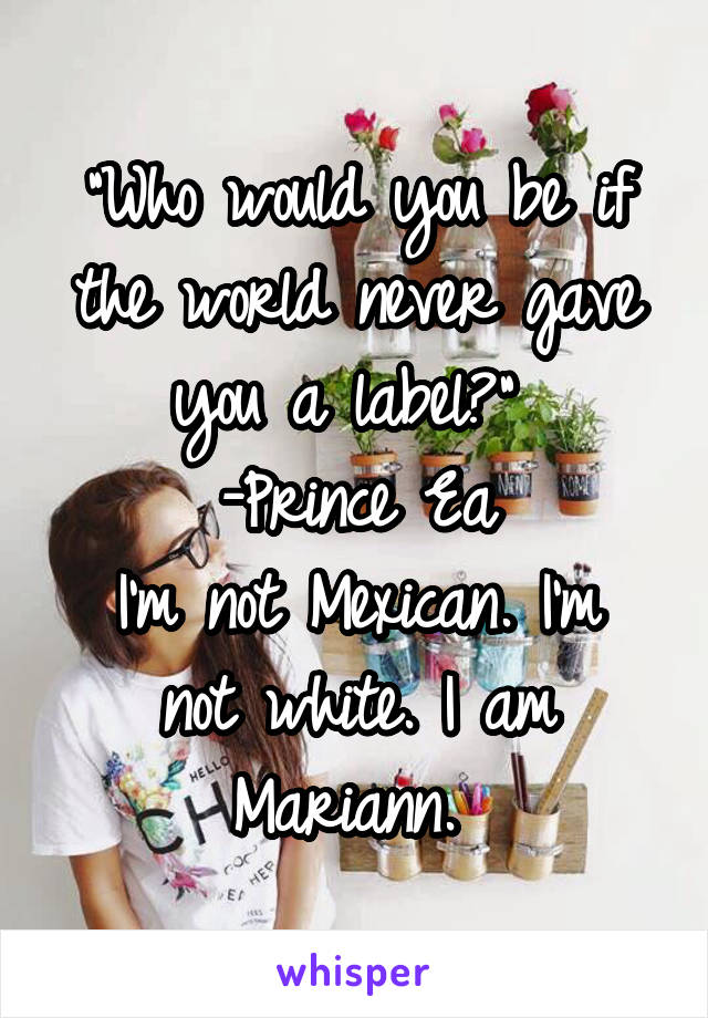 "Who would you be if the world never gave you a label?" 
-Prince Ea
I'm not Mexican. I'm not white. I am Mariann. 