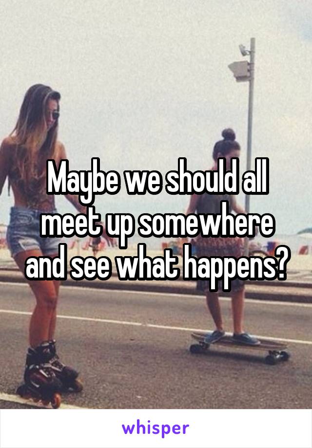 Maybe we should all meet up somewhere and see what happens?