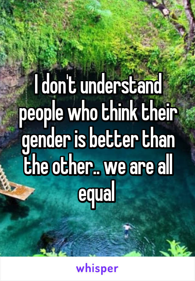 I don't understand people who think their gender is better than the other.. we are all equal 