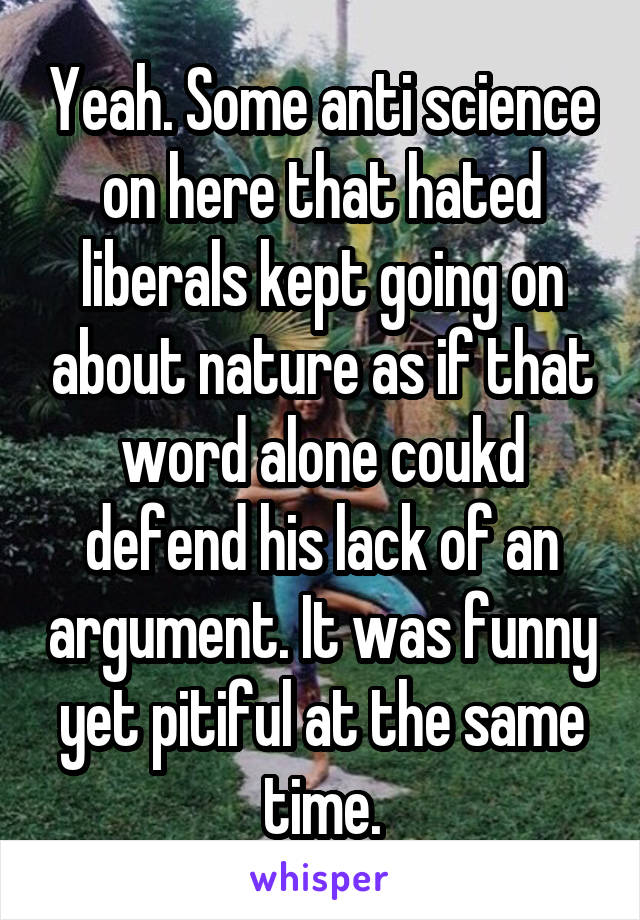 Yeah. Some anti science on here that hated liberals kept going on about nature as if that word alone coukd defend his lack of an argument. It was funny yet pitiful at the same time.