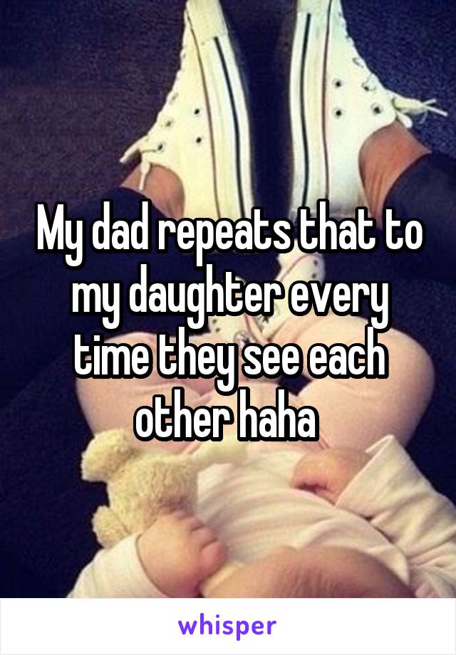 My dad repeats that to my daughter every time they see each other haha 