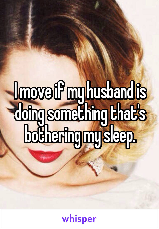 I move if my husband is doing something that's bothering my sleep.