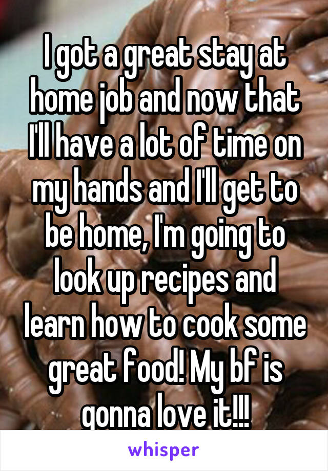 I got a great stay at home job and now that I'll have a lot of time on my hands and I'll get to be home, I'm going to look up recipes and learn how to cook some great food! My bf is gonna love it!!!