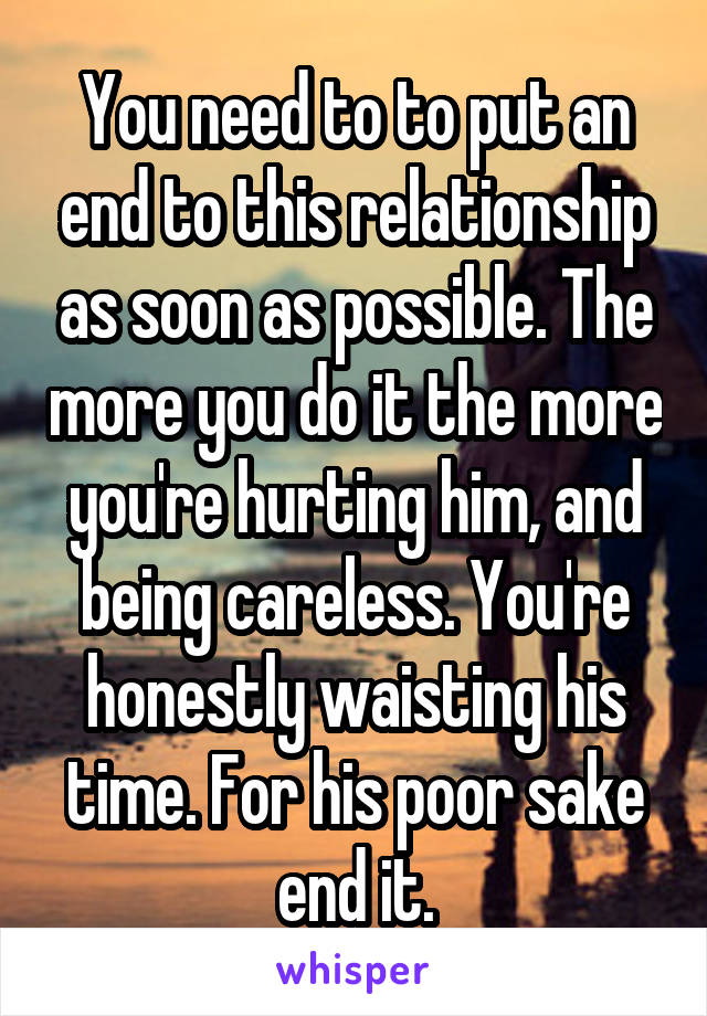 You need to to put an end to this relationship as soon as possible. The more you do it the more you're hurting him, and being careless. You're honestly waisting his time. For his poor sake end it.