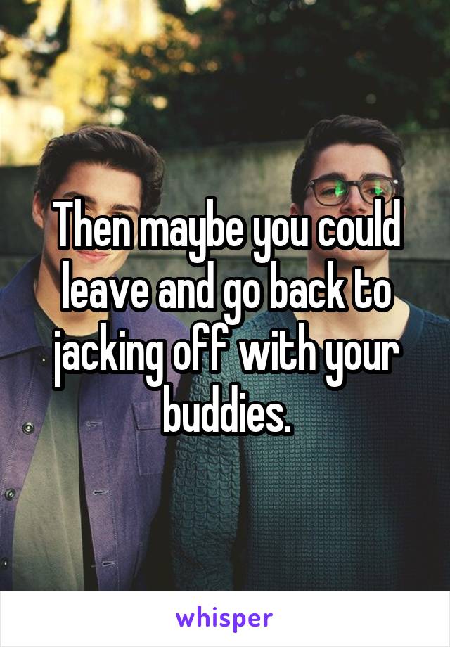Then maybe you could leave and go back to jacking off with your buddies.