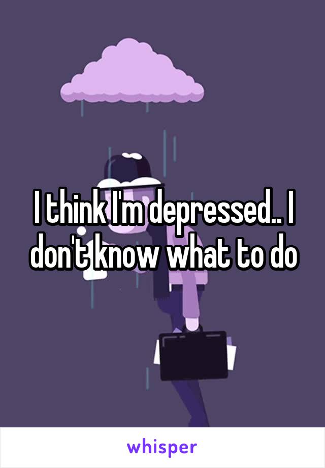 I think I'm depressed.. I don't know what to do