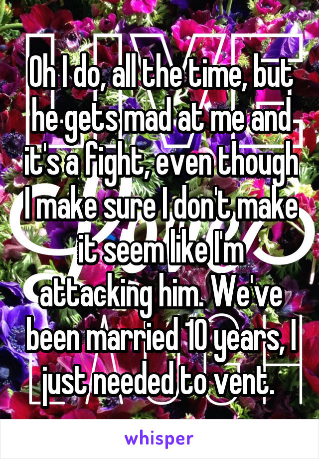 Oh I do, all the time, but he gets mad at me and it's a fight, even though I make sure I don't make it seem like I'm attacking him. We've been married 10 years, I just needed to vent. 