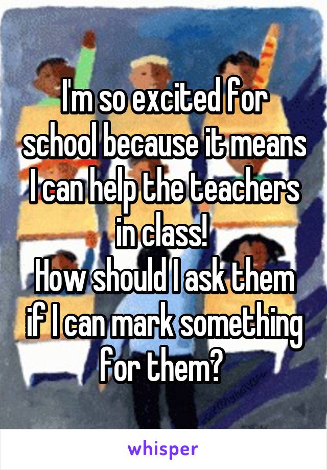 I'm so excited for school because it means I can help the teachers in class! 
How should I ask them if I can mark something for them? 