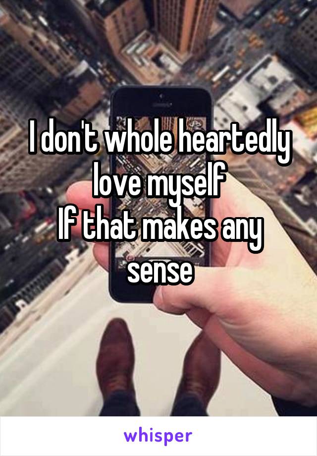 I don't whole heartedly love myself
If that makes any sense
