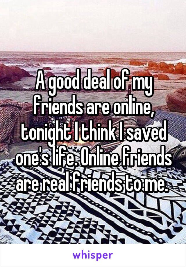 A good deal of my friends are online, tonight I think I saved one's life. Online friends are real friends to me. 
