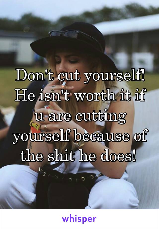 Don't cut yourself! He isn't worth it if u are cutting yourself because of the shit he does! 