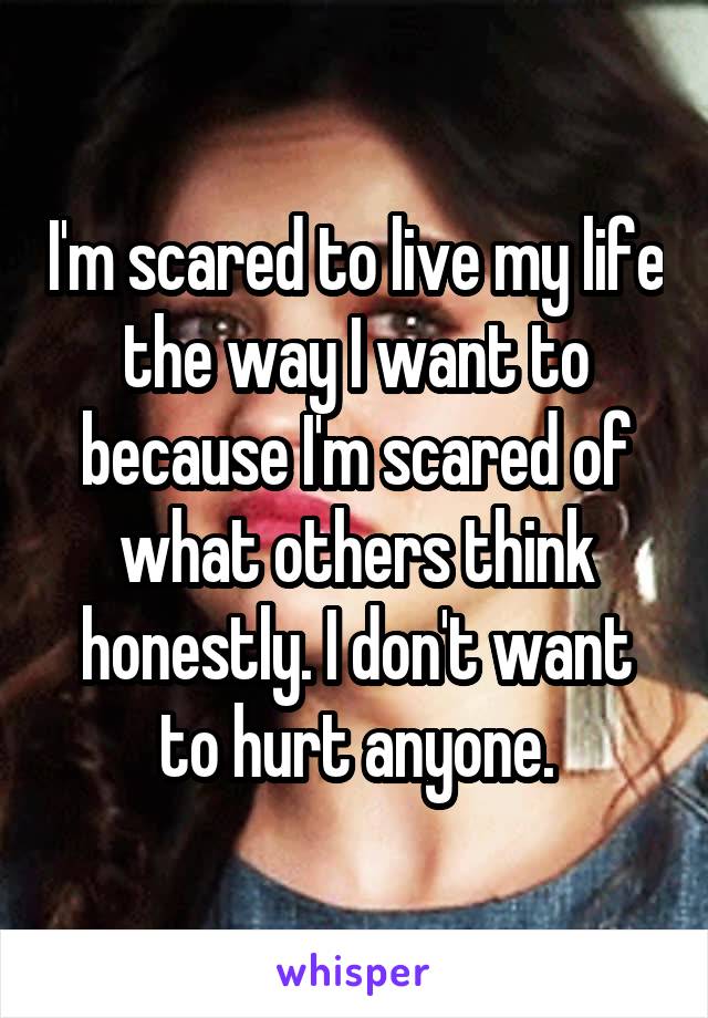 I'm scared to live my life the way I want to because I'm scared of what others think honestly. I don't want to hurt anyone.