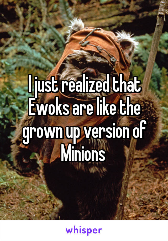 I just realized that Ewoks are like the grown up version of Minions 