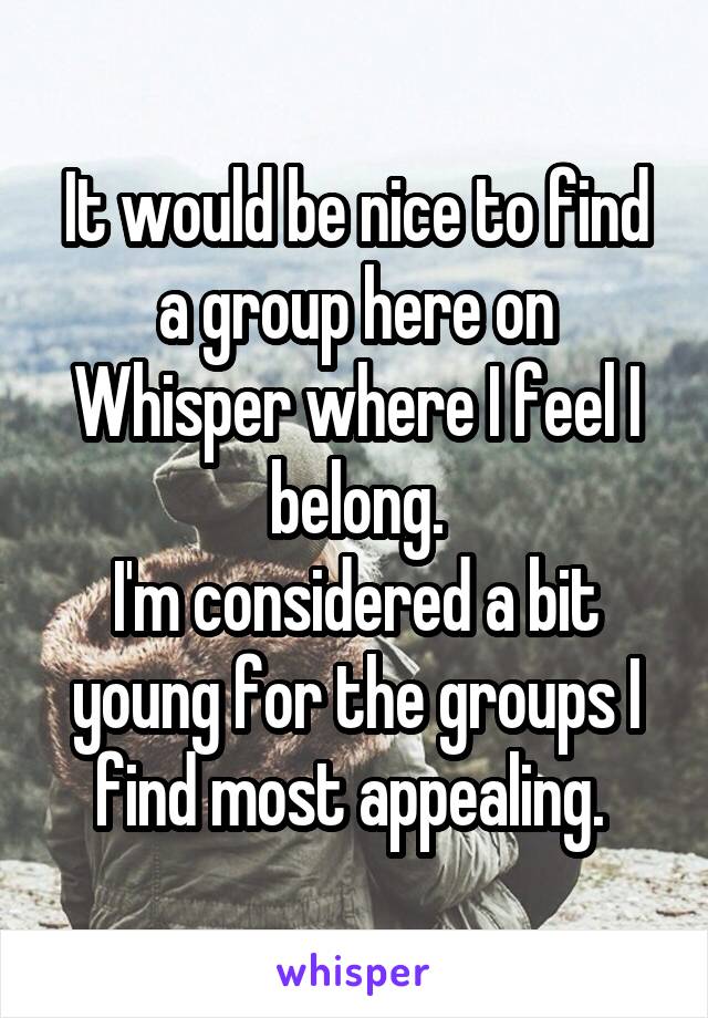 It would be nice to find a group here on Whisper where I feel I belong.
I'm considered a bit young for the groups I find most appealing. 