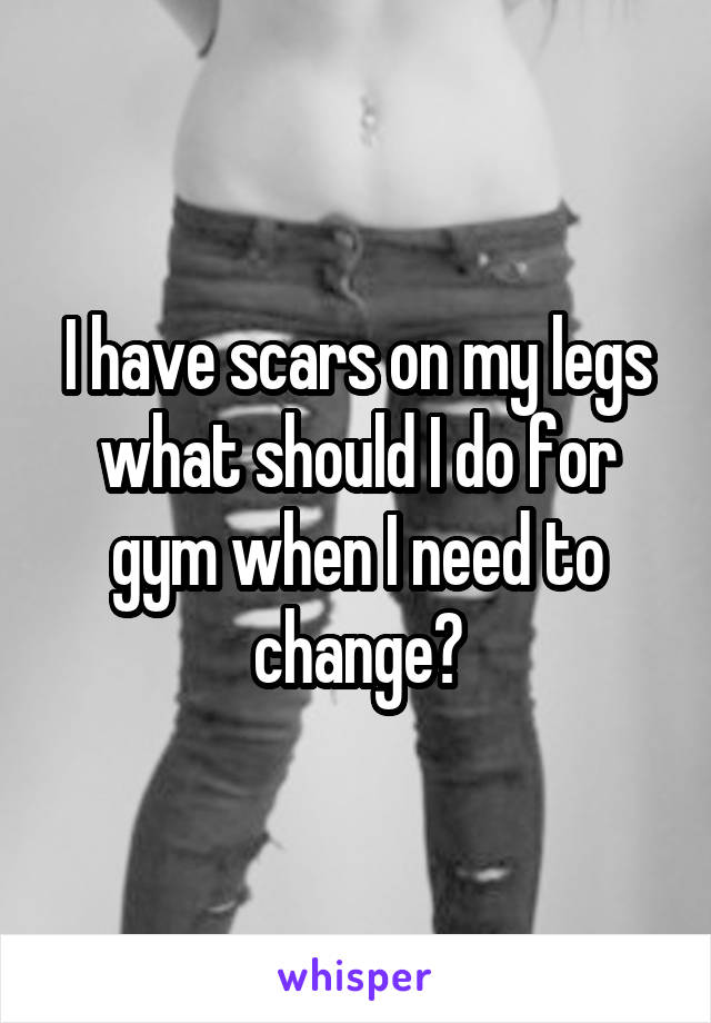 I have scars on my legs what should I do for gym when I need to change?
