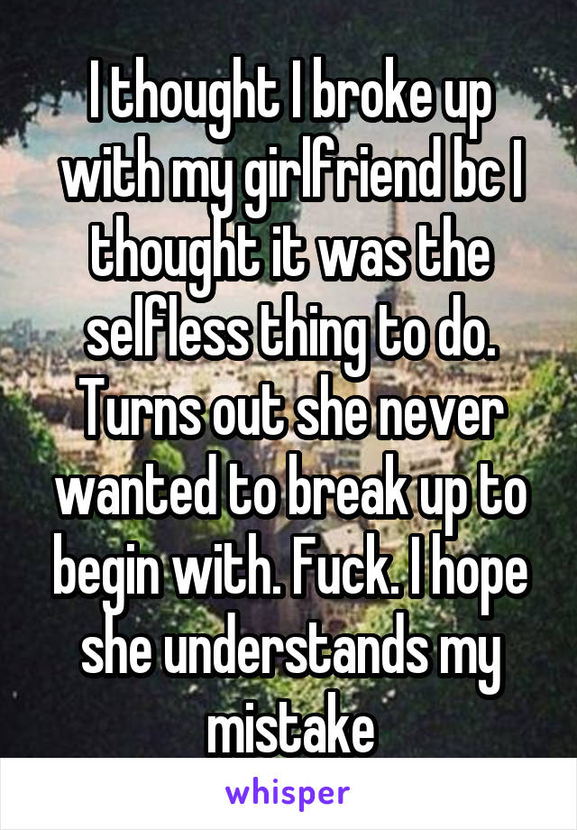 I thought I broke up with my girlfriend bc I thought it was the selfless thing to do. Turns out she never wanted to break up to begin with. Fuck. I hope she understands my mistake