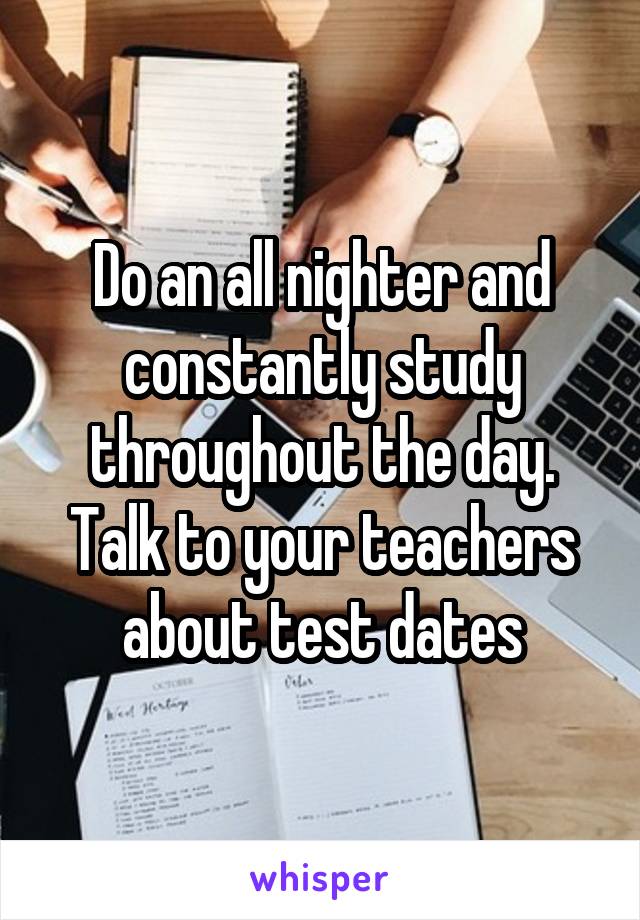 Do an all nighter and constantly study throughout the day. Talk to your teachers about test dates