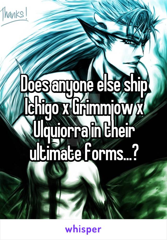 Does anyone else ship Ichigo x Grimmjow x Ulquiorra in their ultimate forms...?