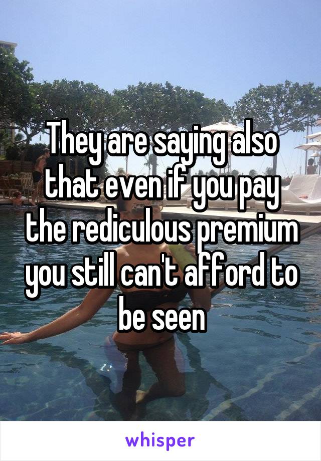 They are saying also that even if you pay the rediculous premium you still can't afford to be seen