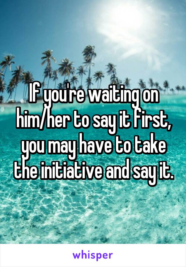 If you're waiting on him/her to say it first, you may have to take the initiative and say it.