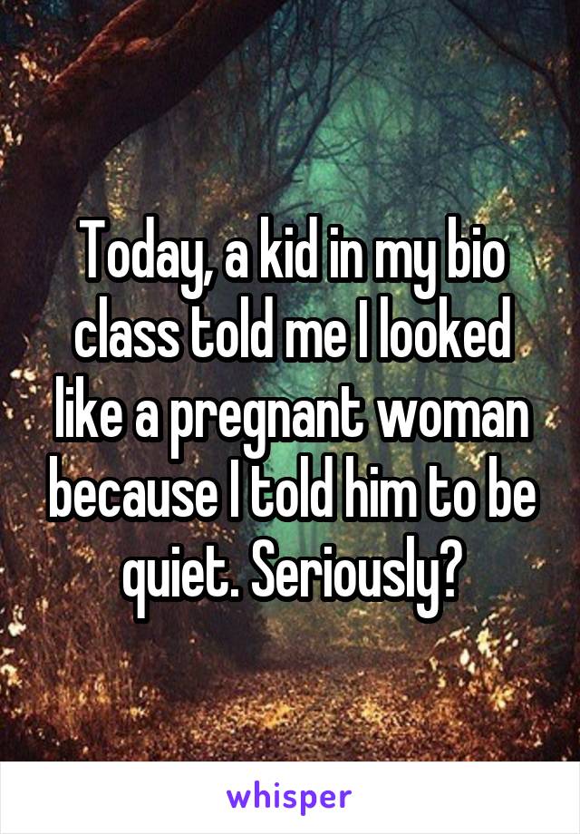 Today, a kid in my bio class told me I looked like a pregnant woman because I told him to be quiet. Seriously?