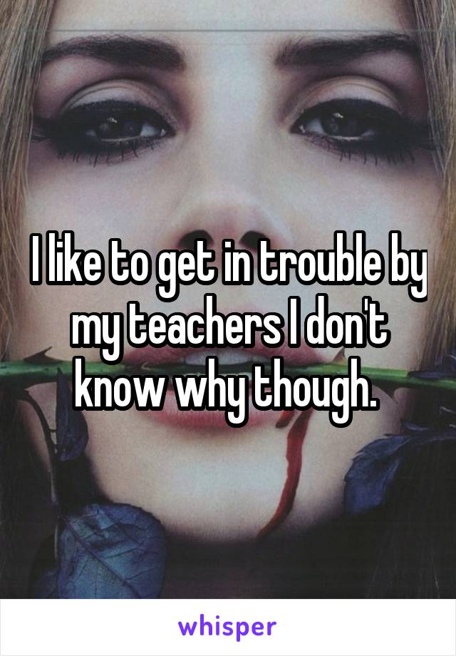 I like to get in trouble by my teachers I don't know why though. 