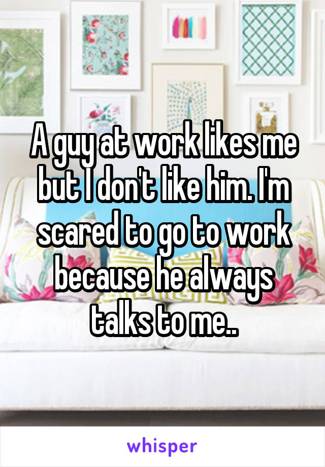 A guy at work likes me but I don't like him. I'm scared to go to work because he always talks to me..