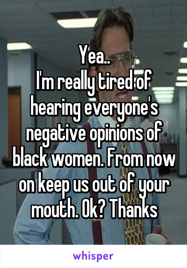Yea..
I'm really tired of hearing everyone's negative opinions of black women. From now on keep us out of your mouth. Ok? Thanks