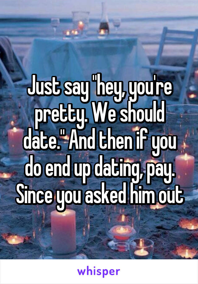 Just say "hey, you're pretty. We should date." And then if you do end up dating, pay. Since you asked him out