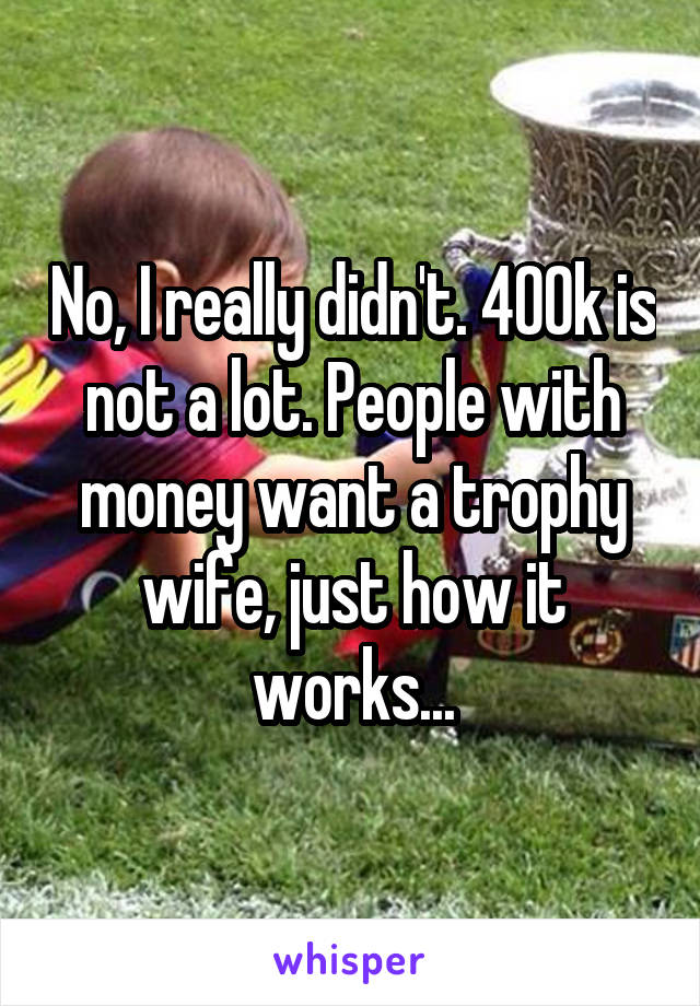 No, I really didn't. 400k is not a lot. People with money want a trophy wife, just how it works...