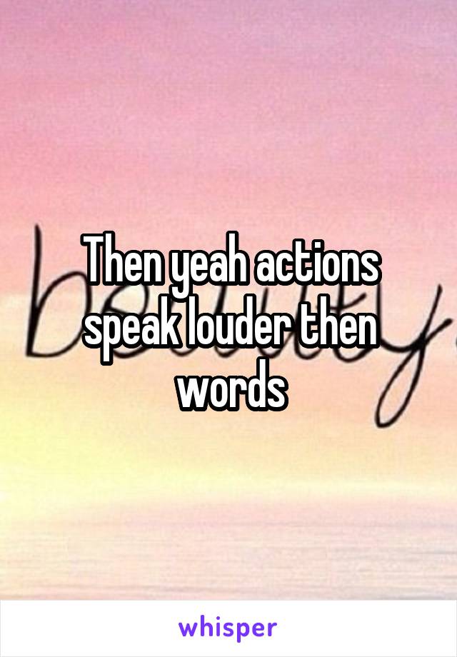 Then yeah actions speak louder then words